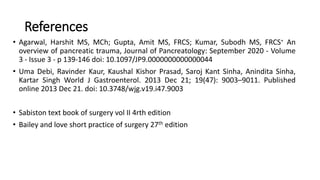 References
• Agarwal, Harshit MS, MCh; Gupta, Amit MS, FRCS; Kumar, Subodh MS, FRCS∗ An
overview of pancreatic trauma, Journal of Pancreatology: September 2020 - Volume
3 - Issue 3 - p 139-146 doi: 10.1097/JP9.0000000000000044
• Uma Debi, Ravinder Kaur, Kaushal Kishor Prasad, Saroj Kant Sinha, Anindita Sinha,
Kartar Singh World J Gastroenterol. 2013 Dec 21; 19(47): 9003–9011. Published
online 2013 Dec 21. doi: 10.3748/wjg.v19.i47.9003
• Sabiston text book of surgery vol II 4rth edition
• Bailey and love short practice of surgery 27th edition
 