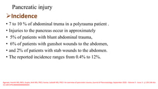 Pancreatic injury
Incidence
• 7 to 10 % of abdominal truma in a polyrauma patient .
• Injuries to the pancreas occur in approximately
• 5% of patients with blunt abdominal trauma,
• 6% of patients with gunshot wounds to the abdomen,
• and 2% of patients with stab wounds to the abdomen.
• The reported incidence ranges from 0.4% to 12%.
Agarwal, Harshit MS, MCh; Gupta, Amit MS, FRCS; Kumar, Subodh MS, FRCS∗ An overview of pancreatic trauma, Journal of Pancreatology: September 2020 - Volume 3 - Issue 3 - p 139-146 doi:
10.1097/JP9.0000000000000044
 