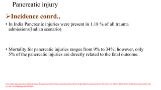 Pancreatic injury
Incidence conrd..
• In India Pancreatic injuries were present in 1.18 % of all trauma
admissions(Indian scenario)
• Mortality for pancreatic injuries ranges from 9% to 34%; however, only
5% of the pancreatic injuries are directly related to the fatal outcome.
Uma Debi, Ravinder Kaur, Kaushal Kishor Prasad, Saroj Kant Sinha, Anindita Sinha, Kartar Singh World J Gastroenterol. 2013 Dec 21; 19(47): 9003–9011. Published online 2013 Dec
21. doi: 10.3748/wjg.v19.i47.9003
 