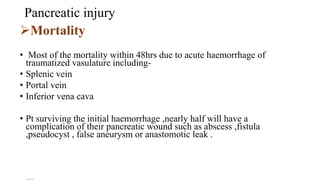 Pancreatic injury
Mortality
• Most of the mortality within 48hrs due to acute haemorrhage of
traumatized vasulature including-
• Splenic vein
• Portal vein
• Inferior vena cava
• Pt surviving the initial haemorrhage ,nearly half will have a
complication of their pancreatic wound such as abscess ,fistula
,pseudocyst , false aneurysm or anastomotic leak .
• Trauma for surgery
 