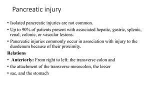 Pancreatic injury
• Isolated pancreatic injuries are not common.
• Up to 90% of patients present with associated hepatic, gastric, splenic,
renal, colonic, or vascular lesions.
• Pancreatic injuries commonly occur in association with injury to the
duodenum because of their proximity.
Relations
• Anteriorly: From right to left: the transverse colon and
• the attachment of the transverse mesocolon, the lesser
• sac, and the stomach
 