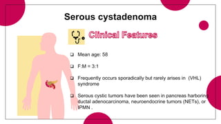 Serous cystadenoma
 Mean age: 58
 F:M = 3:1
 Frequently occurs sporadically but rarely arises in (VHL)
syndrome
 Serous cystic tumors have been seen in pancreas harboring
ductal adenocarcinoma, neuroendocrine tumors (NETs), or
IPMN .
 