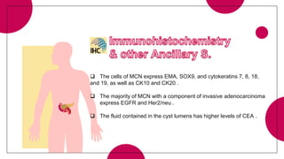  The cells of MCN express EMA, SOX9, and cytokeratins 7, 8, 18,
and 19, as well as CK10 and CK20 .
 The majority of MCN with a component of invasive adenocarcinoma
express EGFR and Her2/neu .
 The fluid contained in the cyst lumens has higher levels of CEA .
 