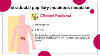 Intraductal papillary mucinous neoplasm
 Mean age: 58
 F:M = 3:1
 Peutz-Jeghers syndrome (autosomal dominant inherited
syndrome, mutations in STK11 / LKB1I) associated with
IPMN .
 