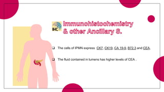  The cells of IPMN express CK7, CK19, CA 19-9, B72.3 and CEA,
 The fluid contained in lumens has higher levels of CEA .
 