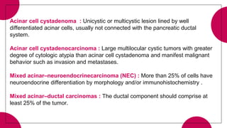 Acinar cell cystadenoma : Unicystic or multicystic lesion lined by well
differentiated acinar cells, usually not connected with the pancreatic ductal
system.
Acinar cell cystadenocarcinoma : Large multilocular cystic tumors with greater
degree of cytologic atypia than acinar cell cystadenoma and manifest malignant
behavior such as invasion and metastases.
Mixed acinar–neuroendocrinecarcinoma (NEC) : More than 25% of cells have
neuroendocrine differentiation by morphology and/or immunohistochemistry .
Mixed acinar–ductal carcinomas : The ductal component should comprise at
least 25% of the tumor.
 
