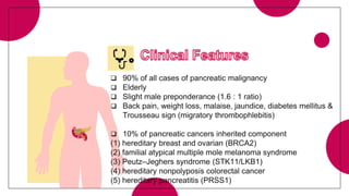  90% of all cases of pancreatic malignancy
 Elderly
 Slight male preponderance (1.6 : 1 ratio)
 Back pain, weight loss, malaise, jaundice, diabetes mellitus &
Trousseau sign (migratory thrombophlebitis)
 10% of pancreatic cancers inherited component
(1) hereditary breast and ovarian (BRCA2)
(2) familial atypical multiple mole melanoma syndrome
(3) Peutz–Jeghers syndrome (STK11/LKB1)
(4) hereditary nonpolyposis colorectal cancer
(5) hereditary pancreatitis (PRSS1)
 