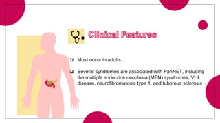  Most occur in adults .
 Several syndromes are associated with PanNET, including
the multiple endocrine neoplasia (MEN) syndromes, VHL
disease, neurofibromatosis type 1, and tuberous sclerosis .
 