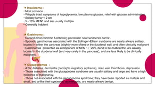  Insulinoma :
• Most common .
• Whipple triad: symptoms of hypoglycemia, low plasma glucose, relief with glucose administration.
• Solitary tumor < 2 cm
• 5 - 10% MEN1 and are usually multiple
• Generally indolent
 Gastrinoma :
• Second most common functioning pancreatic neuroendocrine tumor .
• Sporadic gastrinomas associated with the Zollinger–Ellison syndrome are nearly always solitary,
located in either the pancreas (slightly more often) or the duodenal wall, and often clinically malignant
• Gastrinomas presented as acomponent of MEN 1 (~20%) tend to be multicentric, are usually
located in the duodenal wall (and very rarely in the pancreas), and are less likely to be clinically
malignant.
 Glucagonomas :
• 4 Ds: diabetes, dermatitis (necrolytic migratory erythema), deep vein thrombosis, depression .
• Those associated with the glucagonoma syndrome are usually solitary and large and have a high
incidence of malignancy.
• Those not associated with the glucagonoma syndrome; they have been reported as multiple and
small, and unlike their syndromic counterparts, are nearly always benign.
 