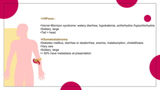 VIPoma :
•Verner-Morrison syndrome: watery diarrhea, hypokalemia, achlorhydria /hypochlorhydria
•Solitary, large
•Tail > head
Somatostatinoma:
•Diabetes mellitus, diarrhea or steatorrhea, anemia, malabsorption, cholelithiasis
•Very rare
•Solitary, large
•> 50% have metastasis at presentation
 