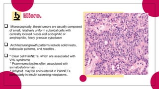  Microscopically, these tumors are usually composed
of small, relatively uniform cuboidal cells with
centrally located nuclei and acidophilic or
amphophilic, finely granular cytoplasm
 Architectural growth patterns include solid nests,
trabecular patterns, and rosettes .
 * Clear cell PanNETs which are associated with
VHL syndrome
* Psammoma bodies often associated with
somatostatinomas
* Amyloid may be encountered in PanNETs,
particularly in insulin secreting neoplasms .
 