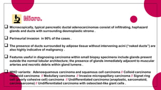  Microscopically, typical pancreatic ductal adenocarcinomas consist of infiltrating, haphazard
glands and ducts with surrounding desmoplastic stroma .
 Perineurial invasion in 90% of the cases .
 The presence of ducts surrounded by adipose tissue without intervening acini (“naked ducts”) are
also highly indicative of malignancy .
 Features useful in diagnosing carcinoma within small biopsy specimens include glands present
outside the normal lobular architecture; the presence of glands immediately adjacent to muscular
arteries and necrotic debris within gland lumens .
 WHO variants: Adenosquamous carcinoma and squamous cell carcinoma // Colloid carcinoma
Hepatoid carcinoma // Medullary carcinoma // Invasive micropapillary carcinoma // Signet ring
cell (poorly cohesive cell) carcinoma // Undifferentiated carcinoma (anaplastic, sarcomatoid,
carcinosarcoma) // Undifferentiated carcinoma with osteoclast-like giant cells .
 
