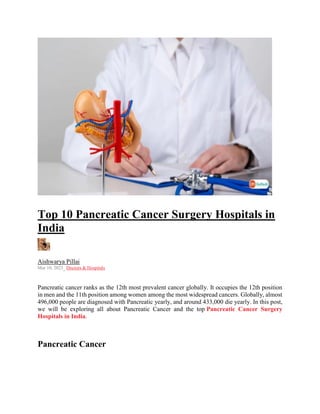 Top 10 Pancreatic Cancer Surgery Hospitals in
India
Aishwarya Pillai
Mar 10, 2023, Doctors & Hospitals
Pancreatic cancer ranks as the 12th most prevalent cancer globally. It occupies the 12th position
in men and the 11th position among women among the most widespread cancers. Globally, almost
496,000 people are diagnosed with Pancreatic yearly, and around 433,000 die yearly. In this post,
we will be exploring all about Pancreatic Cancer and the top Pancreatic Cancer Surgery
Hospitals in India.
Pancreatic Cancer
 