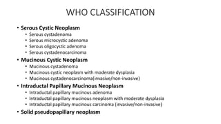 WHO CLASSIFICATION
• Serous Cystic Neoplasm
• Serous cystadenoma
• Serous microcystic adenoma
• Serous oligocystic adenoma
• Serous cystadenocarcinoma
• Mucinous Cystic Neoplasm
• Mucinous cystadenoma
• Mucinous cystic neoplasm with moderate dysplasia
• Mucinous cystadenocarcinoma(invasive/non-invasive)
• Intraductal Papillary Mucinous Neoplasm
• Intraductal papillary mucinous adenoma
• Intraductal papillary mucinous neoplasm with moderate dysplasia
• Intraductal papillary mucinous carcinoma (invasive/non-invasive)
• Solid pseudopapillary neoplasm
 