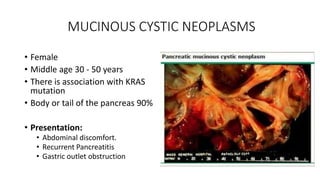 MUCINOUS CYSTIC NEOPLASMS
• Female
• Middle age 30 - 50 years
• There is association with KRAS
mutation
• Body or tail of the pancreas 90%
• Presentation:
• Abdominal discomfort.
• Recurrent Pancreatitis
• Gastric outlet obstruction
 