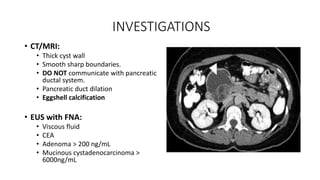 INVESTIGATIONS
• CT/MRI:
• Thick cyst wall
• Smooth sharp boundaries.
• DO NOT communicate with pancreatic
ductal system.
• Pancreatic duct dilation
• Eggshell calcification
• EUS with FNA:
• Viscous fluid
• CEA
• Adenoma > 200 ng/mL
• Mucinous cystadenocarcinoma >
6000ng/mL
 
