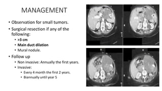 MANAGEMENT
• Observation for small tumors.
• Surgical resection if any of the
following:
• >3 cm
• Main duct dilation
• Mural nodule.
• Follow up
• Non invasive: Annually the first years.
• Invasive:
• Every 4 month the first 2 years.
• Biannually until year 5
 