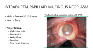 INTRADUCTAL PAPILLARY MUCINOUS NEOPLASM
• Male = Female 50 - 70 years.
• Head > Body
• Presentation:
• Abdominal pain.
• Pancreatitis.
• Weight loss.
• Jaundice.
• New onset diabetes.
 