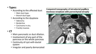 • Types:
• According to the affected duct
• Main duct type.
• Branch duct type.
• According to the dysplasia
• Adenoma
• Borderline
• Carcinoma in situ.
• Frankly invasive.
• CT
• Main pancreatic or duct dilation.
• Involvement of any part of the
pancreas or the whole pancreas
• Continuity of cyst with ductal
system
• Irregular and poorly demarcated
 