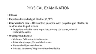 PHYSICAL EXAMINATION
• Icterus
• Palpable distended gall bladder (1/3rd)
• Courvoisier’s Law – Obstructive jaundice with palpable gall bladder is
seldom due to gall stones
• Exceptions – double stone impaction, primary cbd stones, oriental
chalangiohepatitis
• Widespread disease
• Virchow’s /left supraclavicular nodes
• Sister Mary Joseph /Periumbilical nodes
• Blumer shelf/ perirectal nodes
• Trosseau syndrome/ Migratory thrombophlebitis
 