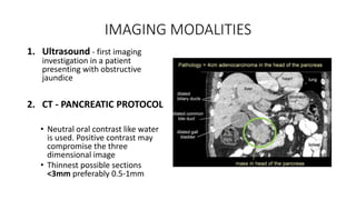 IMAGING MODALITIES
1. Ultrasound - first imaging
investigation in a patient
presenting with obstructive
jaundice
2. CT - PANCREATIC PROTOCOL
• Neutral oral contrast like water
is used. Positive contrast may
compromise the three
dimensional image
• Thinnest possible sections
<3mm preferably 0.5-1mm
 