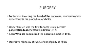 SURGERY
• For tumors involving the head of the pancreas, pancreaticoduo-
denectomy is the procedure of choice.
• Walter Kausch was the first to successfully perform
pancreaticoduodenectomy in Berlin 1912.
• Allen Whipple popularized the operation in US in 1935.
• Operative mortality of >25% and morbidity of >50%
 