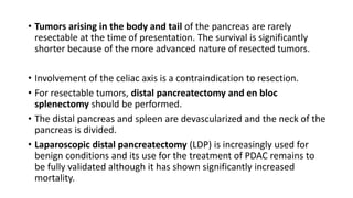 • Tumors arising in the body and tail of the pancreas are rarely
resectable at the time of presentation. The survival is significantly
shorter because of the more advanced nature of resected tumors.
• Involvement of the celiac axis is a contraindication to resection.
• For resectable tumors, distal pancreatectomy and en bloc
splenectomy should be performed.
• The distal pancreas and spleen are devascularized and the neck of the
pancreas is divided.
• Laparoscopic distal pancreatectomy (LDP) is increasingly used for
benign conditions and its use for the treatment of PDAC remains to
be fully validated although it has shown significantly increased
mortality.
 