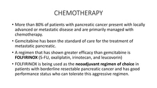 CHEMOTHERAPY
• More than 80% of patients with pancreatic cancer present with locally
advanced or metastatic disease and are primarily managed with
chemotherapy.
• Gemcitabine has been the standard of care for the treatment of
metastatic pancreatic.
• A regimen that has shown greater efficacy than gemcitabine is
FOLFIRINOX (5-FU, oxaliplatin, irinotecan, and leucovorin)
• FOLFIRINOX is being used as the neoadjuvant regimen of choice in
patients with borderline resectable pancreatic cancer and has good
performance status who can tolerate this aggressive regimen.
 