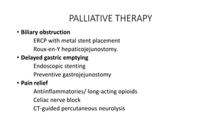 PALLIATIVE THERAPY
• Biliary obstruction
ERCP with metal stent placement
Roux-en-Y hepaticojejunostomy.
• Delayed gastric emptying
Endoscopic stenting
Preventive gastrojejunostomy
• Pain relief
Antiinflammatories/ long-acting opioids
Celiac nerve block
CT-guided percutaneous neurolysis
 