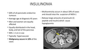 INSULINOMA
• 60% of all pancreatic endocrine
tumours
• Average age at diagnosis 45 years
• Men and women are equally
affected
• Equally distributed in the head,
body, and tail of the pancreas
• 90% < 2 cm in size
• Typically hypervascular
• Malignancy occurs in 10% of the
cases
• Multicentricity occurs in about 10% of cases
and should raise the suspicion of MEN-1
• Release large amounts of proinsulin (C-
peptide and insulin) which cause
hypoglycemia
 