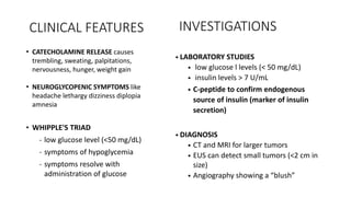 • CATECHOLAMINE RELEASE causes
trembling, sweating, palpitations,
nervousness, hunger, weight gain
• NEUROGLYCOPENIC SYMPTOMS like
headache lethargy dizziness diplopia
amnesia
• WHIPPLE'S TRIAD
- low glucose level (<50 mg/dL)
- symptoms of hypoglycemia
- symptoms resolve with
administration of glucose
• LABORATORY STUDIES
• low glucose l levels (< 50 mg/dL)
• insulin levels > 7 U/mL
• C-peptide to confirm endogenous
source of insulin (marker of insulin
secretion)
• DIAGNOSIS
• CT and MRI for larger tumors
• EUS can detect small tumors (<2 cm in
size)
• Angiography showing a “blush”
CLINICAL FEATURES INVESTIGATIONS
 