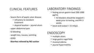 LABORATORY FINDINGS
• fasting serum gastrin level 200-1000
pg/mL
• H2 blockers should be stopped 1
week prior to testing, and PPI 3
weeks
• basal acid output > 15 mEq/L
ENDOSCOPY
• multiple ulcers
• large gastric rugal folds
• mucosal edema
• jejunal hypermotility
- Severe form of peptic ulcer disease
• refractory to standard
treatment
• atypical location – jejunal ulcers
- upper abdominal pain
- GI bleeding
- weight loss, nausea, vomiting
- GERD
- Diarrhea relieved by NG suction
CLINICAL FEATURES
 