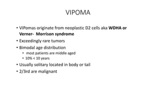 VIPOMA
• VIPomas originate from neoplastic D2 cells aka WDHA or
Verner- Morrison syndrome
• Exceedingly rare tumors
• Bimodal age distribution
• most patients are middle aged
• 10% < 10 years
• Usually solitary located in body or tail
• 2/3rd are malignant
 