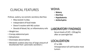 CLINICAL FEATURES
Profuse, watery, iso-osmotic secretory diarrhea
• May exceed 3 L/day
• Independent of food intake
• Doesn't resolve with NG suction
• Devoid of blood, fat, or inflammatory cells
• Weight loss
• Crampy abdominal pain
• Dehydration
• Electrolyte abnormalities
• Metabolic acidosis (due loss of large amount of
bicarbonate from pancreatic secretion )
WDHA
• Watery
• Diarrhea
• Hypokalemia
• Achlorhydria
LABORATORY FINDINGS
Serum levels of VIP > 150 pg/mL
after an overnight fast
LOCALIZATION
CT or SRS
Intraoperative U/S will localize most
tumors
 