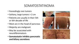 SOMATOSTATINOMA
• Exceedingly rare tumors
• Solitary, large tumors > 2 cm
• Patients are usually in their 5th
or 6th decade of life
• Most are in the head of pancreas
• Majority are malignant
• May be associated with
neurofibromatosis
• Somatostatin inhibits pancreatic
and biliary secretions
 