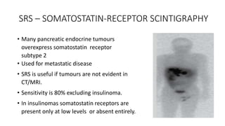 SRS – SOMATOSTATIN-RECEPTOR SCINTIGRAPHY
• Many pancreatic endocrine tumours
overexpress somatostatin receptor
subtype 2
• Used for metastatic disease
• SRS is useful if tumours are not evident in
CT/MRI.
• Sensitivity is 80% excluding insulinoma.
• In insulinomas somatostatin receptors are
present only at low levels or absent entirely.
 