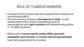 ROLE OF TUMOUR MARKERS
• A variety of tumor markers have been proposed for functional and
non-functional pNETs.
• The most common of these is chromogranin A (CgA), an acid
soluble protein that is found in secretory granules of
neuroendocrine cells, CgA is sensitive with elevated levels present
in 72-100% of patients.
• Others such as neuron-specific enolase (NSE), pancreatic
polypeptide, pancreastatin, and human chorionic gonadotropin
have been proposed but less sensitive.
 