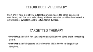 CYTOREDUCTIVE SURGERY
Most pNETs have a relatively indolent course compared to other pancreatic
neoplasms, and that tumor debulking, while not curative, provides the theoretical
advantages of symptom control in functional tumors.
TARGETTED THERAPY
• Everolimus an oral mTOR signaling inhibitor, has shown some effect in treating
pNETs.
• Sunitinib is an oral tyrosine kinase inhibitor that is known to target VEGF
receptors.
 