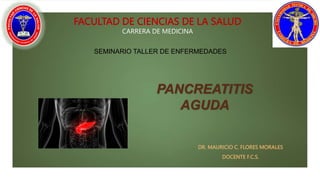 PANCREATITIS
AGUDA
DR. MAURICIO C. FLORES MORALES
DOCENTE F.C.S.
FACULTAD DE CIENCIAS DE LA SALUD
CARRERA DE MEDICINA
SEMINARIO TALLER DE ENFERMEDADES
 