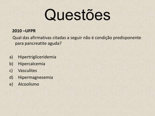 Questões2010 –UFPR   Qual das afirmativas citadas a seguir não é condição predisponente para pancreatite aguda?HipertrigliceridemiaHipercalcemiaVasculitesHipermagnesemiaAlcoolismo 