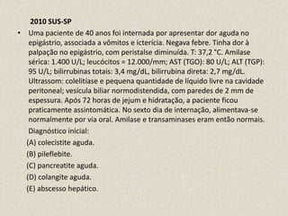        2010 SUS-SPUma paciente de 40 anos foi internada por apresentar dor aguda no epigástrio, associada a vômitos e icterícia. Negava febre. Tinha dor à palpação no epigástrio, com peristalse diminuída. T: 37,2 °C. Amilase sérica: 1.400 U/L; leucócitos = 12.000/mm; AST (TGO): 80 U/L; ALT (TGP): 95 U/L; bilirrubinas totais: 3,4 mg/dL, bilirrubina direta: 2,7 mg/dL. Ultrassom: colelitíase e pequena quantidade de líquido livre na cavidade peritoneal; vesícula biliar normodistendida, com paredes de 2 mm de espessura. Após 72 horas de jejum e hidratação, a paciente ficou praticamente assintomática. No sexto dia de internação, alimentava-se normalmente por via oral. Amilase e transaminases eram então normais.       Diagnóstico inicial:      (A) colecistite aguda.      (B) pileflebite.      (C) pancreatite aguda.      (D) colangite aguda.      (E) abscesso hepático. 
