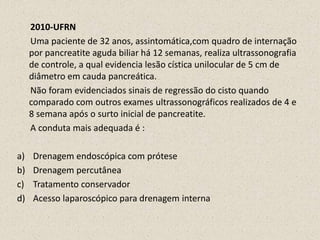       2010-UFRN      Uma paciente de 32 anos, assintomática,com quadro de internação por pancreatite aguda biliar há 12 semanas, realiza ultrassonografia de controle, a qual evidencia lesão cística unilocular de 5 cm de diâmetro em cauda pancreática.      Não foram evidenciados sinais de regressão do cisto quando comparado com outros exames ultrassonográficos realizados de 4 e 8 semana após o surto inicial de pancreatite.      A conduta mais adequada é :Drenagem endoscópica com próteseDrenagem percutâneaTratamento conservadorAcesso laparoscópico para drenagem interna 