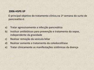 2006-HSPE-SP     O principal objetivo do tratamento clínico,na 1ª semana do surto de pancreatite é:Tratar agressivamente a infecção pancreáticaInstituir antibióticos para prevenção e tratamento da sepse, independente da gravidadeRealizar remoção da vesícula biliarRealizar somente o tratamento da coledocolítiaseTratar clinicamente as manifestações sistêmicas da doença