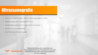 Ultrassonografia
» Possui alta especificidade (>85%) e baixa sensibilidade (<35%)
» Especificidade (84%) sensibilidade (75%)*
» Sensibilidade aumenta com a severidade da doença.
» Normal não exclui pancreatite
» Não diferencia crônica de aguda
*Williams JM, Panciera DL, Larson MM, et al.
Ultrasonographic find-ings of the pancreas in cats with
elevated serum pancreatic lipase immunoreactivity.
J Vet Intern Med 2013
 