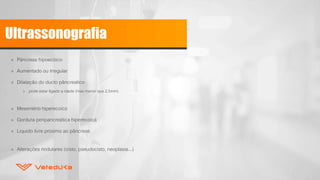 Ultrassonografia
» Pâncreas hipoecóico
» Aumentado ou irregular
» Dilatação do ducto pâncreatico
» pode estar ligado a idade (mas menor que 2,5mm)
» Mesentério hiperecoico
» Gordura peripancreática hiperecoica
» Liquido livre proximo ao pâncreas
» Alterações nodulares (cisto, pseudocisto, neoplasia...)
 