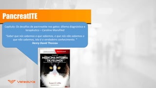 PancreatITE
Capítulo: Os desafios de pacnreatite nos gatos: dilema diagnóstico e
terapêutico – Caroline Mansfiled
“Saber que nós sabemos o que sabemos, e que nós não sabemos o
que não sabemos, isto é o verdadeiro conhecimento. “
Henry David Thoreau
 