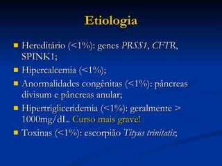 Etiologia Hereditário (<1%): genes  PRSS1 ,  CFTR , SPINK1; Hipercalcemia (<1%); Anormalidades congênitas (<1%): pâncreas divisum e pâncreas anular; Hipertrigliceridemia (<1%): geralmente > 1000mg/dL.  Curso mais grave! Toxinas (<1%): escorpião  Tityus trinitatis ; 