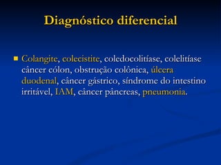 Diagnóstico diferencial Colangite ,  colecistite , coledocolitíase, colelitíase câncer cólon, obstrução colônica,  úlcera duodenal , câncer gástrico, síndrome do intestino irritável,  IAM , câncer pâncreas,  pneumonia . 