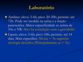 Laboratório Amilase: eleva: 3-6h; pico: 20-30h; persiste: até 72h. Pode ser medida na urina e a fração pancreática. Maior especificidade se acima de 10x o VR.  Não há correlação com a gravidade! Lipase: eleva: 3-6h; pico: 24h; persiste: até 14 dias. Mais específico.  Níveis > 3x sugerem etiologia alcoólica (Principalmente se > 5x) . 