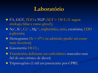 Laboratório FA, GGT,  TGO  e TGP  (ALT > 150 U/L sugere etiologia biliar e curso grave!) ; Na + , K + ,  Ca ++ , Mg ++ ,  triglicérides ,  uréia , creatinina,  LDH  e  glicemia ; Hemograma:  Ht < 47% na admissão prediz um curso mais favorável ; Gasometria:  HCO 3 - ; Transferrina deficiente em carboidrato : marcador mais fiel de uso crônico de álcool; Tripsinogênio-2: ütil em pancreatite pós-CPRE. 